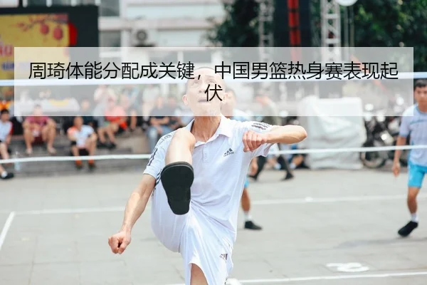 周琦体能分配成关键，中国男篮热身赛表现起伏