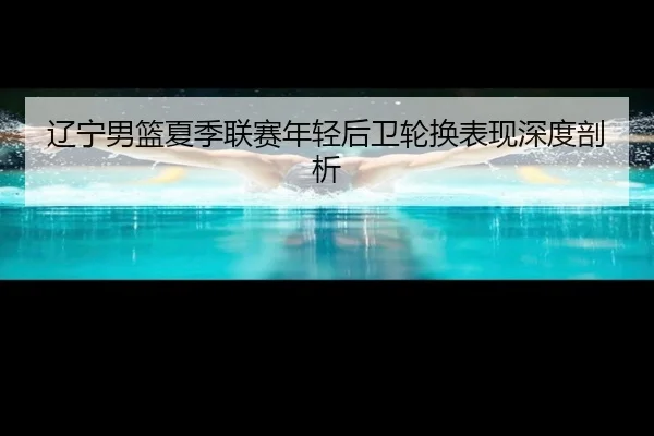 辽宁男篮夏季联赛年轻后卫轮换表现深度剖析