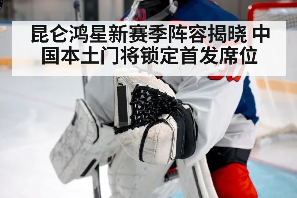 昆仑鸿星新赛季阵容揭晓 中国本土门将锁定首发席位