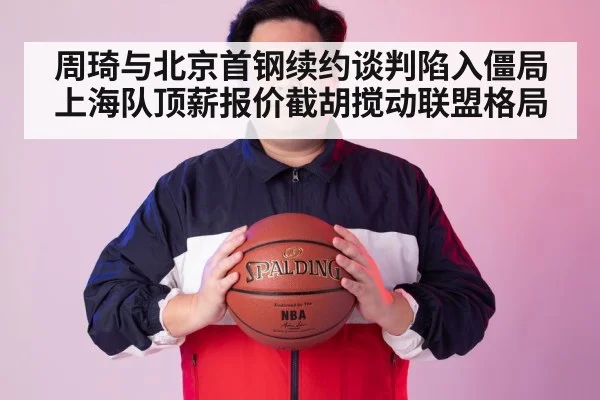 周琦与北京首钢续约谈判陷入僵局上海队顶薪报价截胡搅动联盟格局