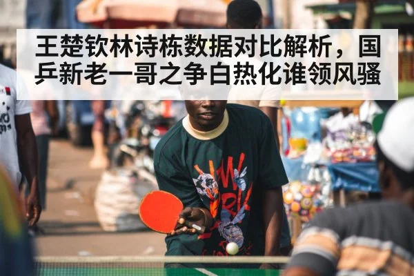 王楚钦林诗栋数据对比解析，国乒新老一哥之争白热化谁领风骚
