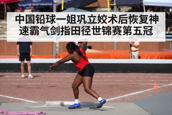 中国铅球一姐巩立姣术后恢复神速霸气剑指田径世锦赛第五冠