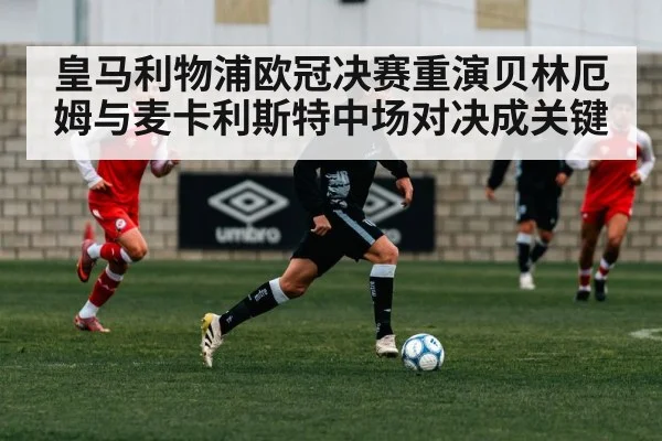 皇马利物浦欧冠决赛重演贝林厄姆与麦卡利斯特中场对决成关键