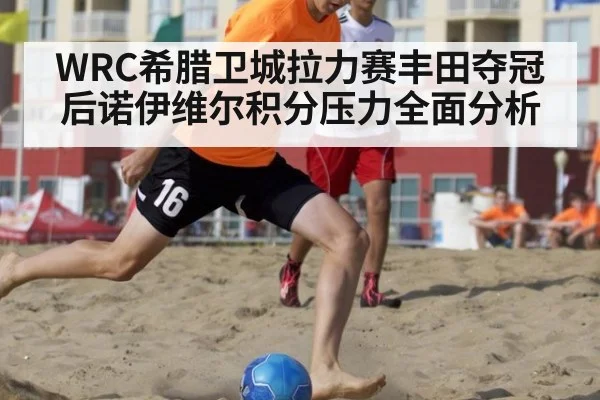 WRC希腊卫城拉力赛丰田夺冠后诺伊维尔积分压力全面分析
